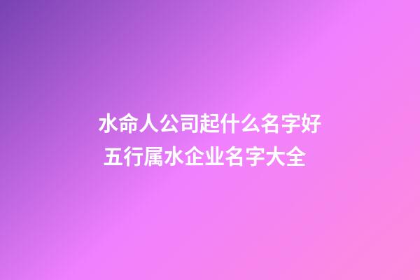 水命人公司起什么名字好 五行属水企业名字大全-第1张-公司起名-玄机派